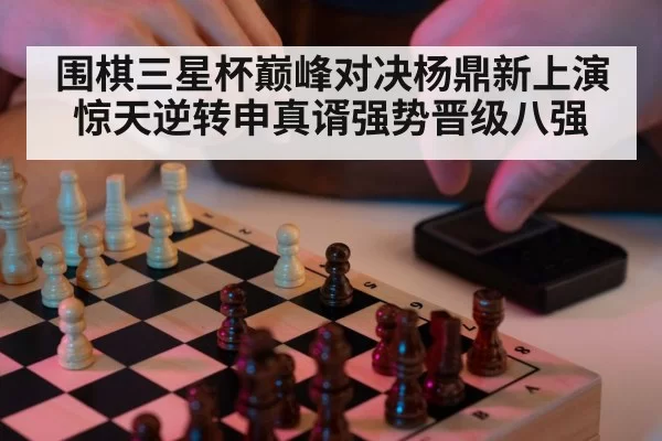 围棋三星杯巅峰对决杨鼎新上演惊天逆转申真谞强势晋级八强