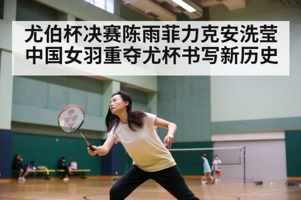 尤伯杯决赛陈雨菲力克安洗莹 中国女羽重夺尤杯书写新历史