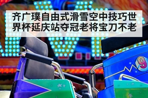齐广璞自由式滑雪空中技巧世界杯延庆站夺冠老将宝刀不老