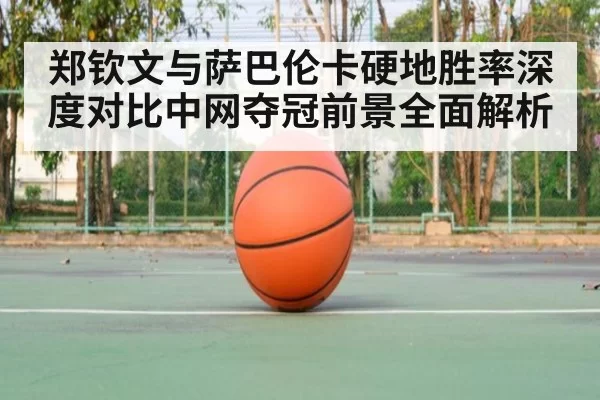 郑钦文与萨巴伦卡硬地胜率深度对比中网夺冠前景全面解析