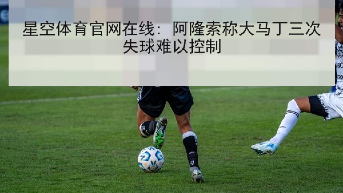 星空体育官网在线: 阿隆索称大马丁三次失球难以控制 星空体育官网在线: 阿隆索称大马丁三次失球难以控制