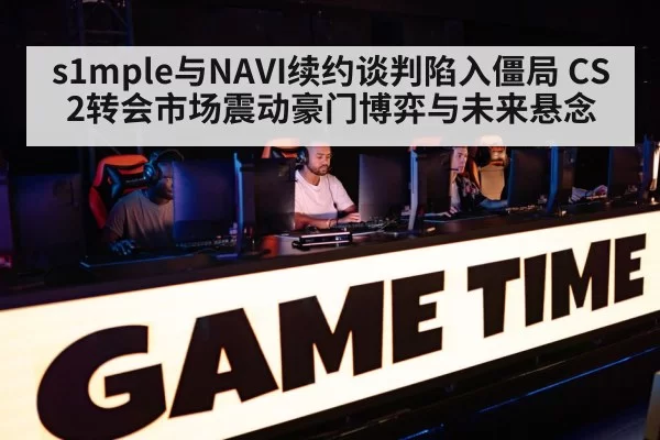 s1mple与NAVI续约谈判陷入僵局 CS2转会市场震动豪门博弈与未来悬念