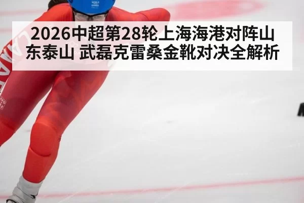 2026中超第28轮上海海港对阵山东泰山 武磊克雷桑金靴对决全解析